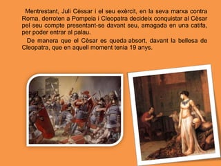 Mentrestant, Juli Cèssar i el seu exèrcit, en la seva marxa contra
Roma, derroten a Pompeia i Cleopatra decideix conquistar al Cèsar
pel seu compte presentant-se davant seu, amagada en una catifa,
per poder entrar al palau.
De manera que el Cèsar es queda absort, davant la bellesa de
Cleopatra, que en aquell moment tenia 19 anys.
 