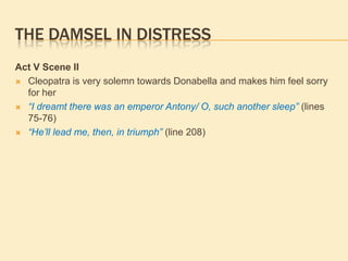 THE DAMSEL IN DISTRESS
Act V Scene II
 Cleopatra is very solemn towards Donabella and makes him feel sorry
for her
 “I dreamt there was an emperor Antony/ O, such another sleep” (lines
75-76)
 “He’ll lead me, then, in triumph” (line 208)
 