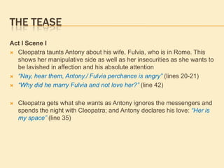 THE TEASE
Act I Scene I
 Cleopatra taunts Antony about his wife, Fulvia, who is in Rome. This
shows her manipulative side as well as her insecurities as she wants to
be lavished in affection and his absolute attention
 “Nay, hear them, Antony./ Fulvia perchance is angry” (lines 20-21)
 “Why did he marry Fulvia and not love her?” (line 42)
 Cleopatra gets what she wants as Antony ignores the messengers and
spends the night with Cleopatra; and Antony declares his love: “Her is
my space” (line 35)
 