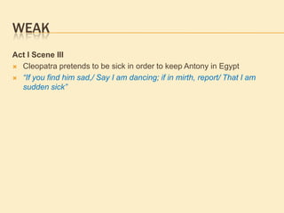 WEAK
Act I Scene III
 Cleopatra pretends to be sick in order to keep Antony in Egypt
 “If you find him sad,/ Say I am dancing; if in mirth, report/ That I am
sudden sick”
 
