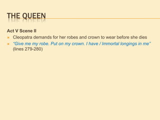 THE QUEEN
Act V Scene II
 Cleopatra demands for her robes and crown to wear before she dies
 “Give me my robe. Put on my crown. I have / Immortal longings in me”
(lines 279-280)
 