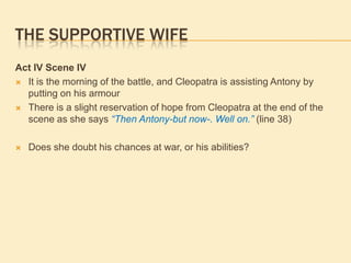 THE SUPPORTIVE WIFE
Act IV Scene IV
 It is the morning of the battle, and Cleopatra is assisting Antony by
putting on his armour
 There is a slight reservation of hope from Cleopatra at the end of the
scene as she says “Then Antony-but now-. Well on.” (line 38)
 Does she doubt his chances at war, or his abilities?
 