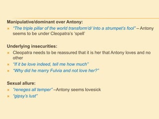 Manipulative/dominant over Antony:
 “The triple pillar of the world transform’d/ Into a strumpet’s fool” – Antony
seems to be under Cleopatra‟s „spell‟
Underlying insecurities:
 Cleopatra needs to be reassured that it is her that Antony loves and no
other
 “If it be love indeed, tell me how much”
 “Why did he marry Fulvia and not love her?”
Sexual allure:
 “reneges all temper” –Antony seems lovesick
 “gipsy’s lust”
 