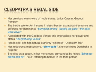 CLEOPATRA’S REGAL SIDE
 Her previous lovers were of noble status: Julius Caesar, Gnaeus
Pompey
 The barge scene (Act II scene II) describes an extravagant entrance and
enforces her dominance “burnish’d throne” “purple the sails” “the oars
were silver”
 Associated with the Goddess Venus; this emphasises her power and
status “O’erpicturing Venus”
 Respected, and has natural authority “empress” “O eastern star”
 Has resources: messengers, “sixty sails”, she convinces Donabella to
help her
 She dies as a queen, in her monument, surrounded by riches “Bring our
crown and all” – “our” referring to herself in the third person
 
