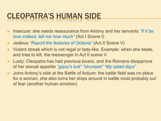 CLEOPATRA’S HUMAN SIDE
 Insecure: she needs reassurance from Antony and her servants “If it be
love indeed, tell me how much” (Act I Scene I)
 Jealous “Report the features of Octavia” (Act II Scene V)
 Violent streak which is not regal or lady-like. Example: when she beats,
and tries to kill, the messenger in Act II scene V
 Lusty: Cleopatra has had previous lovers, and the Romans disapprove
of her sexual appetite “gipsy's lust” “strumpet” “My salad days”
 Joins Antony‟s side at the Battle of Actium: the battle field was no place
for a woman, she also turns her ships around in battle most probably out
of fear (another human emotion)
 