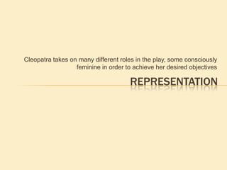 Cleopatra takes on many different roles in the play, some consciously
feminine in order to achieve her desired objectives
REPRESENTATION
 