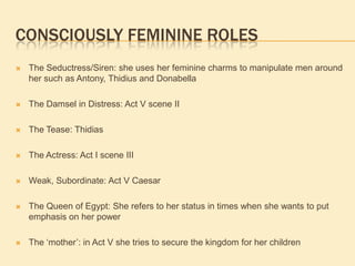 CONSCIOUSLY FEMININE ROLES
 The Seductress/Siren: she uses her feminine charms to manipulate men around
her such as Antony, Thidius and Donabella
 The Damsel in Distress: Act V scene II
 The Tease: Thidias
 The Actress: Act I scene III
 Weak, Subordinate: Act V Caesar
 The Queen of Egypt: She refers to her status in times when she wants to put
emphasis on her power
 The „mother‟: in Act V she tries to secure the kingdom for her children
 