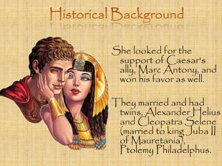 She looked for the 
support of Caesar's 
ally, Marc Antony, and 
won his favor as well. 
They married and had 
twins, Alexander Helius 
and Cleopatra Selene 
(married to king Juba II 
of Mauretania), 
Ptolemy Philadelphus. 
 