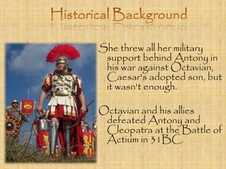She threw all her military 
support behind Antony in 
his war against Octavian, 
Caesar's adopted son, but 
it wasn't enough. 
Octavian and his allies 
defeated Antony and 
Cleopatra at the Battle of 
Actium in 31BC. 
 