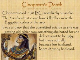 Cleopatra died in 30 BC, most likely by snake. 
The 2 snakes that could have killed her were the 
Egyptian cobra or the asp. 
It was a rumor that she committed suicide as she was 
getting old, which was something she hated for she 
did not want to be ugly; 
but it was actually 
because her husband, 
Marc Antony had died. 
 