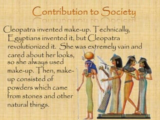 Cleopatra invented make-up. Technically, 
Egyptians invented it, but Cleopatra 
revolutionized it. She was extremely vain and 
cared about her looks, 
so she always used 
make-up. Then, make-up 
consisted of 
powders which came 
from stones and other 
natural things. 
 