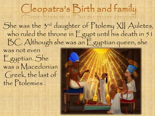 She was the 3rd daughter of Ptolemy XII Auletes, 
who ruled the throne in Egypt until his death in 51 
BC. Although she was an Egyptian queen, she 
was not even 
Egyptian. She 
was a Macedonian 
Greek, the last of 
the Ptolemies . 
 