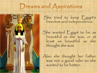 She tried to keep Egypt’s 
freedom and independence. 
She wanted Egypt to be as 
beautiful as she was, or at 
least as beautiful as she 
thought she was. 
Also she thought her father 
was not a good ruler so she 
wanted to be better. 
 