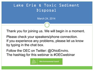 Public Comment "How To":
Lake Erie & Toxic Sediment
Disposal
March 24, 2014
Thank you for joining us. We will begin in a moment.
Please check your speakers/phone connection.
If you experience any problems, please let us know
by typing in the chat box.
Follow the OEC on Twitter: @OhioEnviro.
The hashtag for this webinar is #OECwebinar
 
