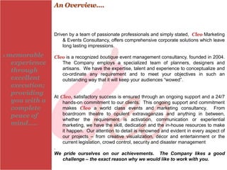 An Overview….



                  Driven by a team of passionate professionals and simply stated, Cleo Marketing
                      & Events Consultancy, offers comprehensive corporate solutions which leave
                      long lasting impressions.

A   memorable     Cleo is a recognized boutique event management consultancy, founded in 2004.
     experience      The Company employs a specialized team of planners, designers and
     through         artisans. We have the expertise, talent and experience to conceptualize and
                     co-ordinate any requirement and to meet your objectives in such an
     excellent       outstanding way that it will keep your audiences “wowed”.
     execution;
     providing
                  At Cleo, satisfactory success is ensured through an ongoing support and a 24/7
     you with a       hands-on commitment to our clients. This ongoing support and commitment
     complete         makes Cleo a world class events and marketing consultancy. From
     peace of         boardroom theatre to opulent extravaganzas and anything in between,
                      whether the requirement is activation, communication or experiential
     mind…..          marketing, we have the skill, dedication and the in-house resources to make
                      it happen. Our attention to detail is renowned and evident in every aspect of
                      our projects – from creative visualization, décor and entertainment or the
                      current legislation, crowd control, security and disaster management
                  .
                  We pride ourselves on our achievements. The Company likes a good
                      challenge – the exact reason why we would like to work with you.
 