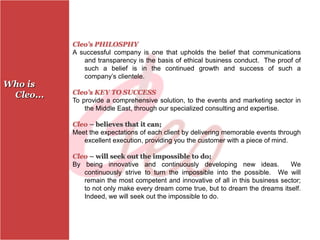 Cleo’s PHILOSPHY
           A successful company is one that upholds the belief that communications
              and transparency is the basis of ethical business conduct. The proof of
              such a belief is in the continued growth and success of such a
              company’s clientele.
Who is
 Cleo...   Cleo’s KEY TO SUCCESS
           To provide a comprehensive solution, to the events and marketing sector in
               the Middle East, through our specialized consulting and expertise.

           Cleo – believes that it can;
           Meet the expectations of each client by delivering memorable events through
              excellent execution, providing you the customer with a piece of mind.

           Cleo – will seek out the impossible to do;
           By being innovative and continuously developing new ideas.             We
              continuously strive to turn the impossible into the possible. We will
              remain the most competent and innovative of all in this business sector;
              to not only make every dream come true, but to dream the dreams itself.
              Indeed, we will seek out the impossible to do.
 