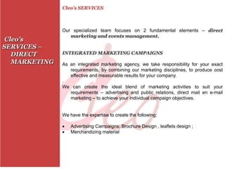 Cleo’s SERVICES



               Our specialized team focuses on 2 fundamental elements – direct
                  marketing and events management.
 Cleo’s
SERVICES –
   DIRECT      INTEGRATED MARKETING CAMPAIGNS

   MARKETING   As an integrated marketing agency, we take responsibility for your exact
                  requirements, by combining our marketing disciplines, to produce cost
                  effective and measurable results for your company.
               .
               We can create the ideal blend of marketing activities to suit your
                  requirements – advertising and public relations, direct mail en e-mail
                  marketing – to achieve your individual campaign objectives.


               We have the expertise to create the following:

                  Advertising Campaigns; Brochure Design , leaflets design ;
                  Merchandizing material
 