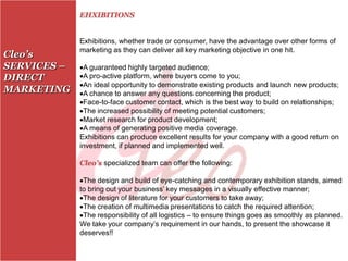 EHXIBITIONS


             Exhibitions, whether trade or consumer, have the advantage over other forms of
             marketing as they can deliver all key marketing objective in one hit.
Cleo’s
SERVICES –   A guaranteed highly targeted audience;
DIRECT       A pro-active platform, where buyers come to you;
             An ideal opportunity to demonstrate existing products and launch new products;
MARKETING    A chance to answer any questions concerning the product;
             Face-to-face customer contact, which is the best way to build on relationships;
             The increased possibility of meeting potential customers;
             Market research for product development;
             A means of generating positive media coverage.
             Exhibitions can produce excellent results for your company with a good return on
             investment, if planned and implemented well.

             Cleo’s specialized team can offer the following:

             The design and build of eye-catching and contemporary exhibition stands, aimed
             to bring out your business’ key messages in a visually effective manner;
             The design of literature for your customers to take away;
             The creation of multimedia presentations to catch the required attention;
             The responsibility of all logistics – to ensure things goes as smoothly as planned.
             We take your company’s requirement in our hands, to present the showcase it
             deserves!!
 