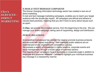 E-MAIL & TEXT MESSAGE CAMPAIGNS
Cleo’s       The forever changing information technology sector has created a new era of
             direct marketing.
SERVICES –   E-mail and text message marketing campaigns, enables you to reach your target
DIRECT       audience with the double the impact. All campaigns are ethical and adhere to
MARKETING    industry best practices, meaning that you don’t have to worry about issues such
             as spam.

             At Cleo, we provide the complete service, from the beginning to the end. We can
             manage your entire campaign, taking care of copywriting, design and distribution.

             PUBLIC RELATIONS

             A competitive marketplace has created the need to promote business products
             and services with impact and clarity. Well managed public relations are an
             essential part of any organization’s competitive success.
             We possess a wealth of knowledge in media relations, corporate events and
             issue management, through a broad range of business sectors.
             The majority of our campaigns have a marketing or corporate angle in addition to
             employee and customer relations – tailored to highlight your individual business’
             key message in a newsworthy manner.
 