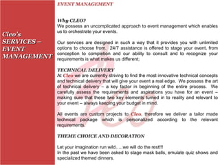 EVENT MANAGEMENT


             Why CLEO?
             We possess an uncomplicated approach to event management which enables
             us to orchestrate your events.
Cleo’s
SERVICES –   Our services are designed in such a way that it provides you with unlimited
EVENT        options to choose from. 24/7 assistance is offered to stage your event, from
             conception to completion and our ability to consult and to recognize your
MANAGEMENT   requirements is what makes us different;

             TECHNICAL DELIVERY
             At Cleo we are currently striving to find the most innovative technical concepts
             and technical delivery that will give your event a real edge. We possess the art
             of technical delivery – a key factor in beginning of the entire process. We
             carefully assess the requirements and aspirations you have for an event –
             making sure that these two key elements turned in to reality and relevant to
             your event – always keeping your budget in mind.

             All events are custom projects to Cleo, therefore we deliver a tailor made
             technical package which is personalized according to the relevant
             requirements.

             THEME CHOICE AND DECORATION

             Let your imagination run wild…..we will do the rest!!!
             In the past we have been asked to stage mask balls, emulate quiz shows and
             specialized themed dinners.
 