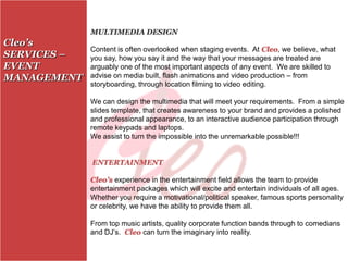 MULTIMEDIA DESIGN
Cleo’s
             Content is often overlooked when staging events. At Cleo, we believe, what
SERVICES –   you say, how you say it and the way that your messages are treated are
EVENT        arguably one of the most important aspects of any event. We are skilled to
MANAGEMENT   advise on media built, flash animations and video production – from
             storyboarding, through location filming to video editing.

             We can design the multimedia that will meet your requirements. From a simple
             slides template, that creates awareness to your brand and provides a polished
             and professional appearance, to an interactive audience participation through
             remote keypads and laptops.
             We assist to turn the impossible into the unremarkable possible!!!


             ENTERTAINMENT

             Cleo’s experience in the entertainment field allows the team to provide
             entertainment packages which will excite and entertain individuals of all ages.
             Whether you require a motivational/political speaker, famous sports personality
             or celebrity, we have the ability to provide them all.

             From top music artists, quality corporate function bands through to comedians
             and DJ’s. Cleo can turn the imaginary into reality.
 