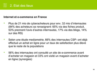 10 
2. Etat des lieux 
Internet et e-commerce en France 
 Plus de 21 mio de cyberacheteurs pour env. 32 mio d’internautes 
(84% des acheteurs se renseignent: 65% via des fiches produit, 
53% prennent l’avis d’autres internautes, 17% via des blogs, 14% 
sur des RS) 
 Selon une étude mediametrie, 66% des internautes CSP- ont déjà 
effectué un achat en ligne pour un taux de satisfaction plus élevé 
que le reste de la populations 
 56% des internautes ont consulté un site de e-commerce avant 
d’acheter en magasin et 33% ont visité un magasin avant d’acheter 
en ligne (synergies) 
 