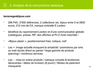 16 
3. Analyse de la concurrence classique 
lemanegeabijoux.com 
 266 PdV, 2’000 références, 2 collections /an, bijoux entre 5 et 2800 
euros, 212 mio de CA, marque ombrelle E.Leclerc 
 bénéficie du rayonnement Leclerc et d’une communication globale 
(catalogues, presse, RP, des affiches et PLV) forte notoriété / 
 «Bijoux plaisir », positionnement frais, ludique, naïf 
 Les +: image actuelle évoquant la simplicité / promotions par sms 
ou mail /accès direct au panier / large gamme de produits 
(piercing) / nombreux services 
 Les - : mise en scène produits / rubrique conseils & tendances 
décevantes / délais de livraison (8 jours!) / Modes de paiement 
manquants 
 