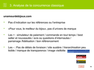 18 
3. Analyse de la concurrence classique 
unamourdebijoux.com 
 Pas d’indication sur les références ou l’entreprise 
 «Pour vous, le meilleur du bijou», pas d’univers de marque 
 Les + : simulateur de paiement / commande en tout temps / best 
seller et nouveautés / avis ou questions d’internautes / 
parrainage /fidélisation / bon référencement 
 Les - : Pas de délais de livraison / site austère / hierarchisation peu 
lisible / manque de transparence / image vieillotte 
 