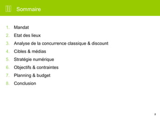 2 
Sommaire 
1. Mandat 
2. Etat des lieux 
3. Analyse de la concurrence classique & discount 
4. Cibles & médias 
5. Stratégie numérique 
6. Objectifs & contraintes 
7. Planning & budget 
8. Conclusion 
 