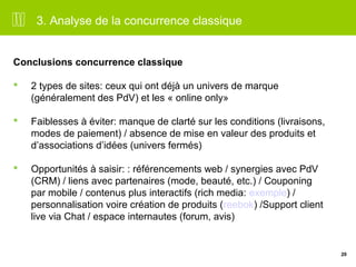 20 
3. Analyse de la concurrence classique 
Conclusions concurrence classique 
 2 types de sites: ceux qui ont déjà un univers de marque 
(généralement des PdV) et les « online only» 
 Faiblesses à éviter: manque de clarté sur les conditions (livraisons, 
modes de paiement) / absence de mise en valeur des produits et 
d’associations d’idées (univers fermés) 
 Opportunités à saisir: : référencements web / synergies avec PdV 
(CRM) / liens avec partenaires (mode, beauté, etc.) / Couponing 
par mobile / contenus plus interactifs (rich media: exemple) / 
personnalisation voire création de produits (reebok) /Support client 
live via Chat / espace internautes (forum, avis) 
 