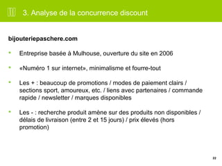 22 
3. Analyse de la concurrence discount 
bijouteriepaschere.com 
 Entreprise basée à Mulhouse, ouverture du site en 2006 
 «Numéro 1 sur internet», minimalisme et fourre-tout 
 Les + : beaucoup de promotions / modes de paiement clairs / 
sections sport, amoureux, etc. / liens avec partenaires / commande 
rapide / newsletter / marques disponibles 
 Les - : recherche produit amène sur des produits non disponibles / 
délais de livraison (entre 2 et 15 jours) / prix élevés (hors 
promotion) 
 
