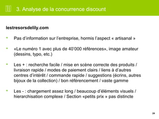 24 
3. Analyse de la concurrence discount 
lestresorsdelily.com 
 Pas d’information sur l’entreprise, hormis l’aspect « artisanal » 
 «Le numéro 1 avec plus de 40’000 références», image amateur 
(dessins, typo, etc.) 
 Les + : recherche facile / mise en scène correcte des produits / 
livraison rapide / modes de paiement clairs / liens à d’autres 
centres d’intérêt / commande rapide / suggestions (écrins, autres 
bijoux de la collection) / bon référencement / vaste gamme 
 Les - : chargement assez long / beaucoup d’éléments visuels / 
hierarchisation complexe / Section «petits prix » pas distincte 
 