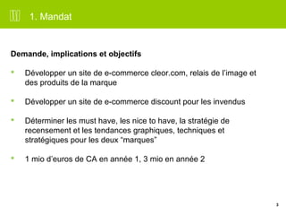 3 
1. Mandat 
Demande, implications et objectifs 
 Développer un site de e-commerce cleor.com, relais de l’image et 
des produits de la marque 
 Développer un site de e-commerce discount pour les invendus 
 Déterminer les must have, les nice to have, la stratégie de 
recensement et les tendances graphiques, techniques et 
stratégiques pour les deux “marques” 
 1 mio d’euros de CA en année 1, 3 mio en année 2 
 