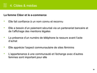 30 
4. Cibles & médias 
La femme Cléor et le e-commerce 
 Elle fait confiance à un nom connu et reconnu 
 Elle a besoin d’un paiement sécurisé via un partenariat bancaire et 
de l’affichage des mentions légales 
 La présence d’un numéro de téléphone la rassure avant l’acte 
d’achat 
 Elle apprécie l’aspect communautaire de sites féminins 
 L’appartenance à une communauté et l’échange avec d’autres 
femmes sont important pour elle 
 