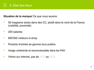 4 
2. Etat des lieux 
Situation de la marque/ Ce que nous savons: 
 50 magasins situés dans des CC, plutôt dans le nord de la France 
(visibilité, proximité) 
 200 salariés 
 800’000 visiteurs in-shop 
 Produits d’entrée de gamme tous publics 
 Image cohérente et reconnaissable dans les PdV 
 Vitrine sur Internet, pas de SEO ou SEM 
 