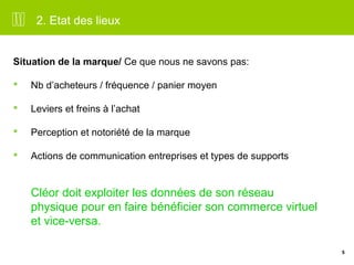 5 
2. Etat des lieux 
Situation de la marque/ Ce que nous ne savons pas: 
 Nb d’acheteurs / fréquence / panier moyen 
 Leviers et freins à l’achat 
 Perception et notoriété de la marque 
 Actions de communication entreprises et types de supports 
Cléor doit exploiter les données de son réseau 
physique pour en faire bénéficier son commerce virtuel 
et vice-versa. 
 