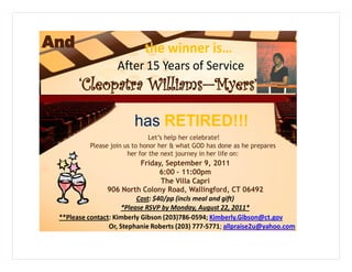 And                         the winner is…
                   After 15 Years of Service
       ‘Cleopatra Williams—Myers’

                         has RETIRED!!!
                               Let’s help her celebrate!
          Please join us to honor her & what GOD has done as he prepares
                       her for the next journey in her life on:
                            Friday, September 9, 2011
                                   6:00 – 11:00pm
                                   The Villa Capri
                906 North Colony Road, Wallingford, CT 06492
                           Cost: $40/pp (incls meal and gift)
                      *Please RSVP by Monday, August 22, 2011*
 **Please contact: Kimberly Gibson (203)786-0594; Kimberly.Gibson@ct.gov
                 Or, Stephanie Roberts (203) 777-5771; allpraise2u@yahoo.com
 
