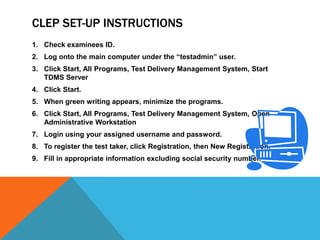 CLEP SET-UP INSTRUCTIONS
1. Check examinees ID.
2. Log onto the main computer under the “testadmin” user.
3. Click Start, All Programs, Test Delivery Management System, Start
   TDMS Server
4. Click Start.
5. When green writing appears, minimize the programs.
6. Click Start, All Programs, Test Delivery Management System, Open
   Administrative Workstation
7. Login using your assigned username and password.
8. To register the test taker, click Registration, then New Registration.
9. Fill in appropriate information excluding social security number.
 