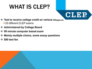 WHAT IS CLEP?
 Test to receive college credit on various subjects
 33 different CLEP exams
 Administered by College Board
 90 minute computer based exam
 Mainly multiple choice, some essay questions
 $80 test fee
 
