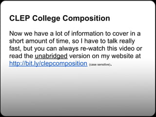 CLEP College Composition
Now we have a lot of information to cover in a
short amount of time, so I have to talk really
fast, but you can always re-watch this video or
read the unabridged version on my website at
http://bit.ly/clepcomposition (case sensitive).
 