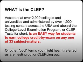 WHAT is the CLEP?
Accepted at over 2,900 colleges and
universities and administered by over 1,900
testing centers across the USA and aboard the
College-Level Examination Program, or CLEP
Tests for short, is an EASY way for students
to earn college credit-by-exam on any one
of 33 subject-matters.

Or other "cool" terms you might hear it referred
as are: testing out or CLEPping out.
 