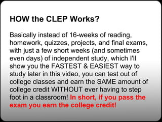 HOW the CLEP Works?
Basically instead of 16-weeks of reading,
homework, quizzes, projects, and final exams,
with just a few short weeks (and sometimes
even days) of independent study, which I'll
show you the FASTEST & EASIEST way to
study later in this video, you can test out of
college classes and earn the SAME amount of
college credit WITHOUT ever having to step
foot in a classroom! In short, if you pass the
exam you earn the college credit!
 