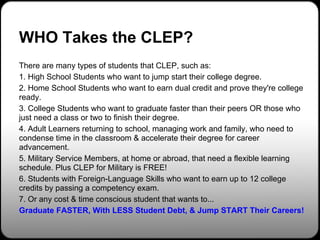 WHO Takes the CLEP?
There are many types of students that CLEP, such as:
1. High School Students who want to jump start their college degree.
2. Home School Students who want to earn dual credit and prove they're college
ready.
3. College Students who want to graduate faster than their peers OR those who
just need a class or two to finish their degree.
4. Adult Learners returning to school, managing work and family, who need to
condense time in the classroom & accelerate their degree for career
advancement.
5. Military Service Members, at home or abroad, that need a flexible learning
schedule. Plus CLEP for Military is FREE!
6. Students with Foreign-Language Skills who want to earn up to 12 college
credits by passing a competency exam.
7. Or any cost & time conscious student that wants to...
Graduate FASTER, With LESS Student Debt, & Jump START Their Careers!
 