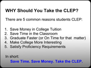 WHY Should You Take the CLEP?
There are 5 common reasons students CLEP:

1.   Save Money in College Tuition
2.   Save Time in the Classroom
3.   Graduate Faster (or On Time for that matter)
4.   Make College More Interesting
5.   Satisfy Proficiency Requirements

In short:
   Save Time. Save Money. Take the CLEP.
 