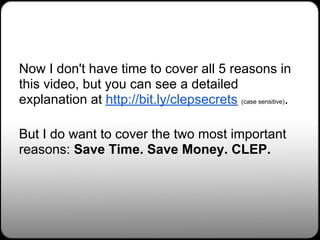 Now I don't have time to cover all 5 reasons in
this video, but you can see a detailed
explanation at http://bit.ly/clepsecrets (case sensitive).

But I do want to cover the two most important
reasons: Save Time. Save Money. CLEP.
 