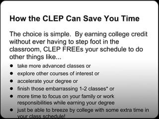 How the CLEP Can Save You Time
The choice is simple. By earning college credit
without ever having to step foot in the
classroom, CLEP FREEs your schedule to do
other things like...
● take more advanced classes or
● explore other courses of interest or
● accelerate your degree or
● finish those embarrassing 1-2 classes* or
● more time to focus on your family or work
    responsibilities while earning your degree
●   just be able to breeze by college with some extra time in
    your class schedule!
 
