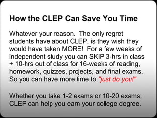 How the CLEP Can Save You Time
Whatever your reason. The only regret
students have about CLEP, is they wish they
would have taken MORE! For a few weeks of
independent study you can SKIP 3-hrs in class
+ 10-hrs out of class for 16-weeks of reading,
homework, quizzes, projects, and final exams.
So you can have more time to "just do you!"

Whether you take 1-2 exams or 10-20 exams,
CLEP can help you earn your college degree.
 