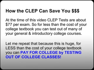 How the CLEP Can Save You $$$
At the time of this video CLEP Tests are about
$77 per exam. So for less than the cost of your
college textbook you can test out of many of
your general & introductory college courses.

Let me repeat that because this is huge, for
LESS than the cost of your college textbook
you can PAY FOR COLLEGE by TESTING
OUT OF COLLEGE CLASSES!
 