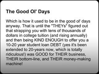 The Good Ol' Days
Which is how it used to be in the good ol' days
anyway. That is until the "THEYs" figured out
that strapping you with tens of thousands of
dollars in college tuition (and rising annually)
and then being KIND ENOUGH to offer you a
10-20 year student loan DEBT (yes it's been
extended to 20-years now, which is totally
ridiculous!) was GOOD for THEIR business,
THEIR bottom-line, and THEIR money-making
machine!
 
