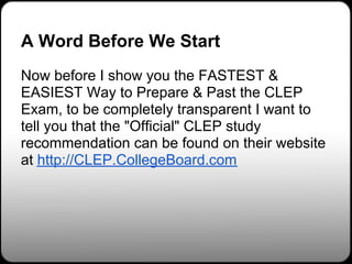 A Word Before We Start
Now before I show you the FASTEST &
EASIEST Way to Prepare & Past the CLEP
Exam, to be completely transparent I want to
tell you that the "Official" CLEP study
recommendation can be found on their website
at http://CLEP.CollegeBoard.com
 